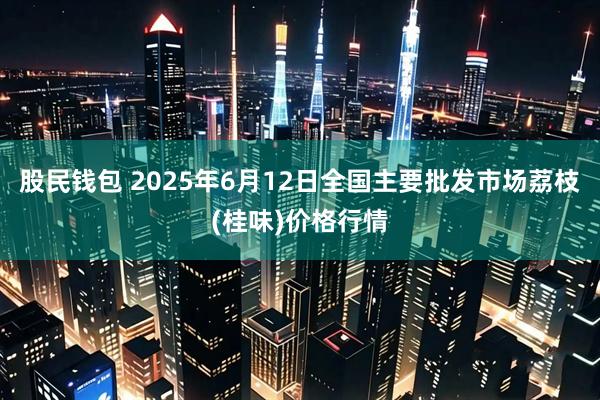股民钱包 2025年6月12日全国主要批发市场荔枝(桂味)价格行情