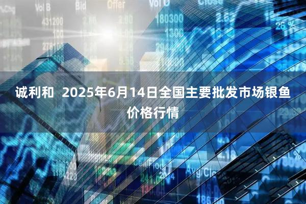 诚利和  2025年6月14日全国主要批发市场银鱼价格行情