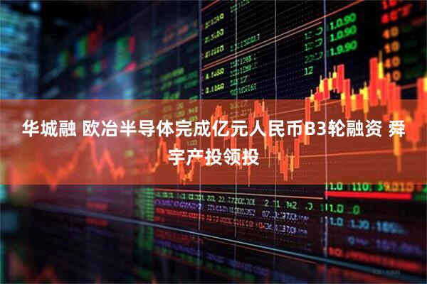 华城融 欧冶半导体完成亿元人民币B3轮融资 舜宇产投领投