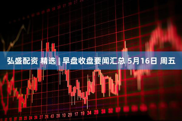 弘盛配资 精选 | 早盘收盘要闻汇总 5月16日 周五
