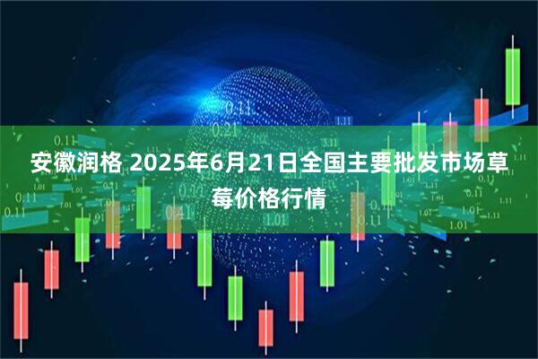 安徽润格 2025年6月21日全国主要批发市场草莓价格行情