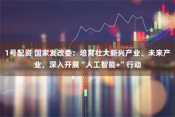 1号配资 国家发改委：培育壮大新兴产业、未来产业，深入开展“人工智能+”行动