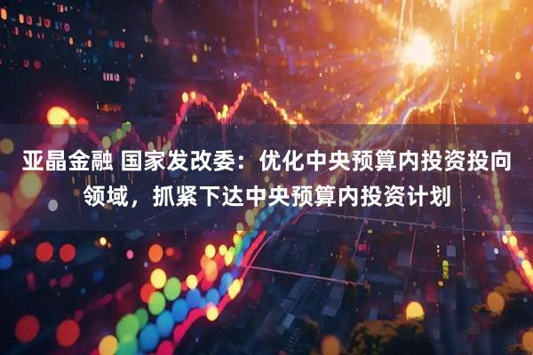 亚晶金融 国家发改委：优化中央预算内投资投向领域，抓紧下达中央预算内投资计划