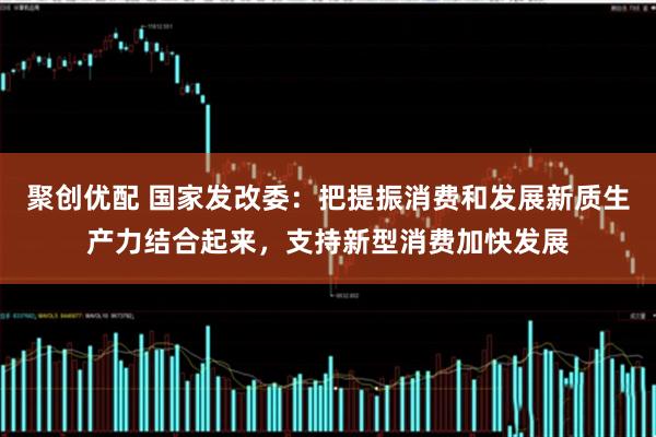 聚创优配 国家发改委：把提振消费和发展新质生产力结合起来，支持新型消费加快发展