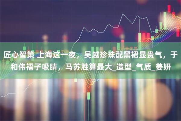 匠心智策 上海这一夜，吴越珍珠配黑裙显贵气，于和伟褶子吸睛，马苏胜算最大_造型_气质_姜妍