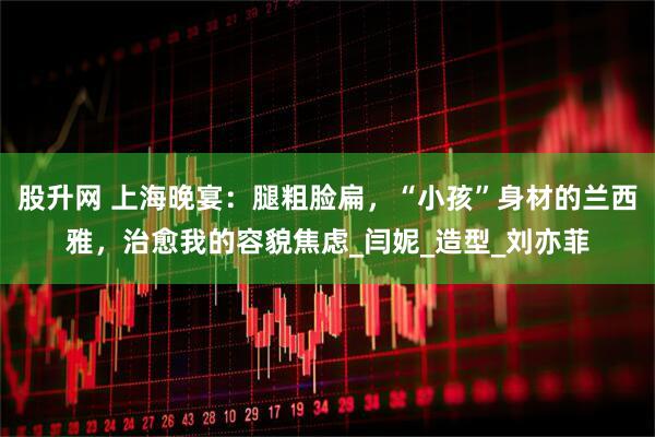 股升网 上海晚宴：腿粗脸扁，“小孩”身材的兰西雅，治愈我的容貌焦虑_闫妮_造型_刘亦菲