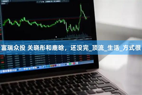 富瑞众投 关晓彤和鹿晗，还没完_顶流_生活_方式很