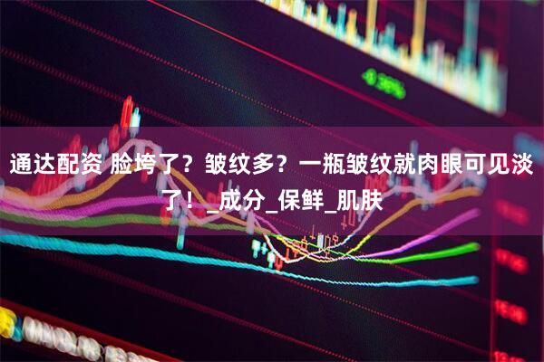 通达配资 脸垮了？皱纹多？一瓶皱纹就肉眼可见淡了！_成分_保鲜_肌肤