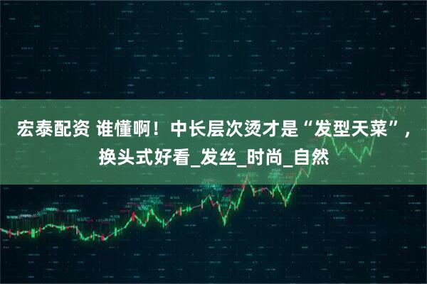 宏泰配资 谁懂啊！中长层次烫才是“发型天菜”，换头式好看_发丝_时尚_自然