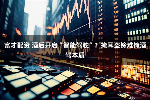 富才配资 酒后开启“智能驾驶”？掩耳盗铃难掩酒驾本质