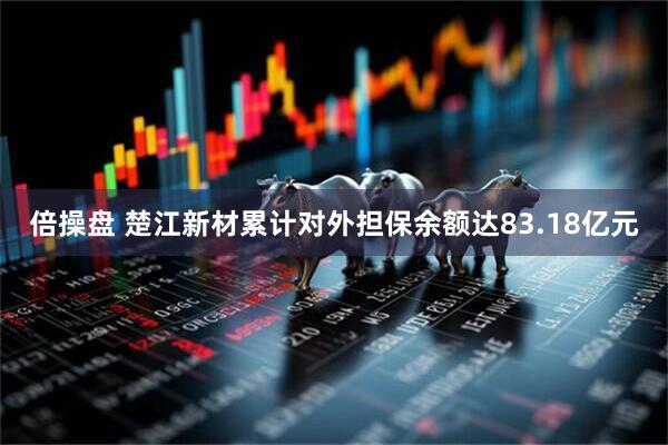 倍操盘 楚江新材累计对外担保余额达83.18亿元