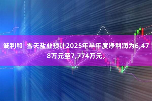 诚利和  雪天盐业预计2025年半年度净利润为6,478万元至7,774万元，