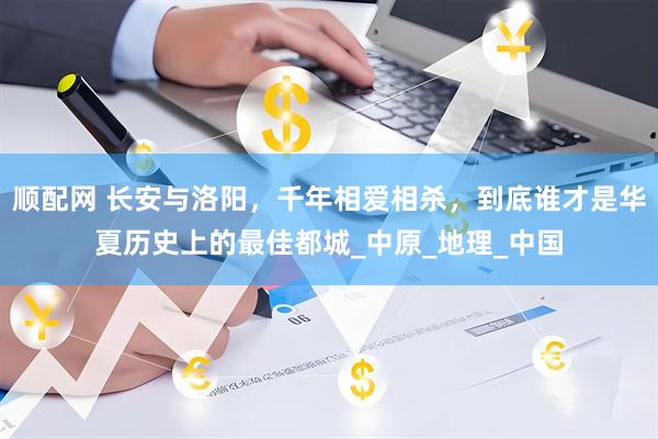 顺配网 长安与洛阳，千年相爱相杀，到底谁才是华夏历史上的最佳都城_中原_地理_中国