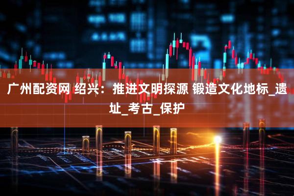 广州配资网 绍兴：推进文明探源 锻造文化地标_遗址_考古_保护