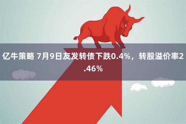 亿牛策略 7月9日友发转债下跌0.4%，转股溢价率2.46%