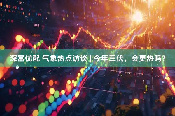 深富优配 气象热点访谈 | 今年三伏，会更热吗？