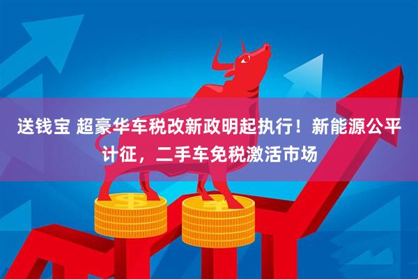 送钱宝 超豪华车税改新政明起执行！新能源公平计征，二手车免税激活市场