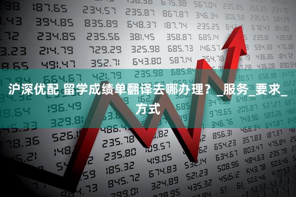 沪深优配 留学成绩单翻译去哪办理？_服务_要求_方式