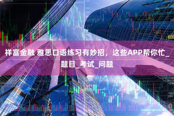 祥富金融 雅思口语练习有妙招，这些APP帮你忙_题目_考试_问题