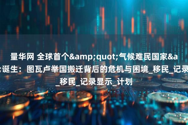 量华网 全球首个&quot;气候难民国家&quot;诞生：图瓦卢举国搬迁背后的危机与困境_移民_记录显示_计划