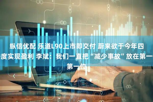 纵信优配 乐道L90上市即交付 蔚来欲于今年四季度实现盈利 李斌：我们一直把“减少事故”放在第一位