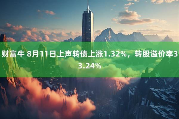 财富牛 8月11日上声转债上涨1.32%，转股溢价率33.24%
