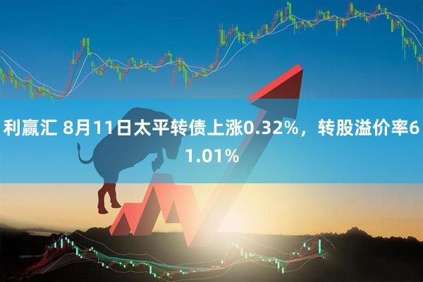 利赢汇 8月11日太平转债上涨0.32%，转股溢价率61.01%