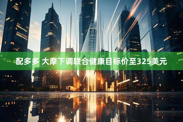 配多多 大摩下调联合健康目标价至325美元