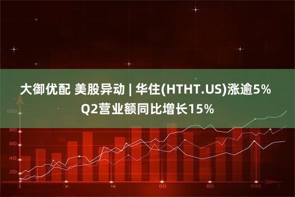 大御优配 美股异动 | 华住(HTHT.US)涨逾5% Q2营业额同比增长15%