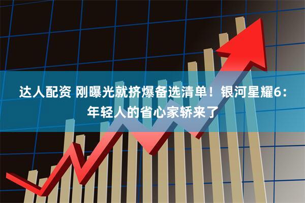 达人配资 刚曝光就挤爆备选清单！银河星耀6：年轻人的省心家轿来了