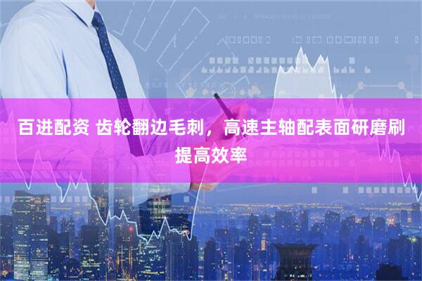 百进配资 齿轮翻边毛刺，高速主轴配表面研磨刷提高效率