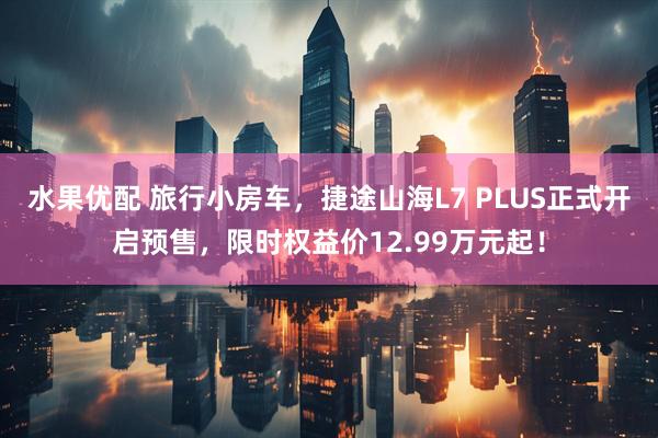 水果优配 旅行小房车，捷途山海L7 PLUS正式开启预售，限时权益价12.99万元起！