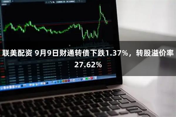 联美配资 9月9日财通转债下跌1.37%，转股溢价率27.62%