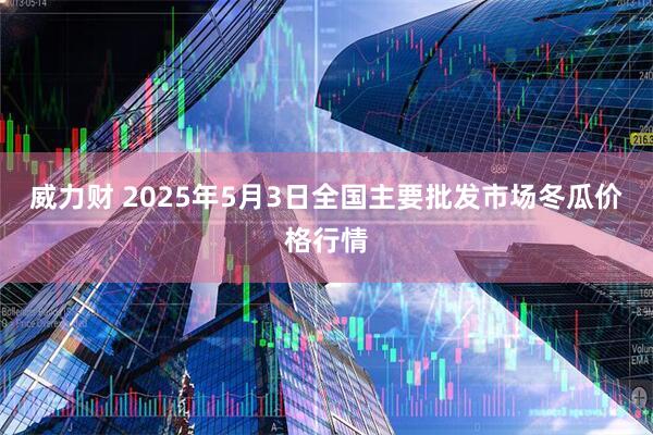 威力财 2025年5月3日全国主要批发市场冬瓜价格行情
