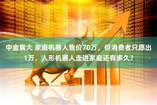中金宸大 家庭机器人售价70万，但消费者只愿出1万，人形机器人走进家庭还有多久？