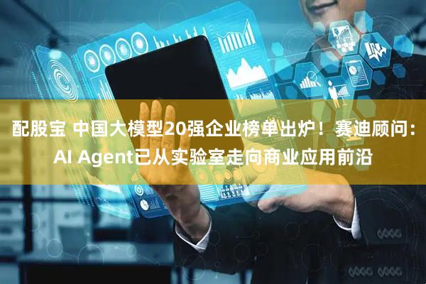 配股宝 中国大模型20强企业榜单出炉！赛迪顾问：AI Agent已从实验室走向商业应用前沿