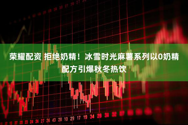 荣耀配资 拒绝奶精!冰雪时光麻薯系列以0奶精配方引爆秋冬热饮