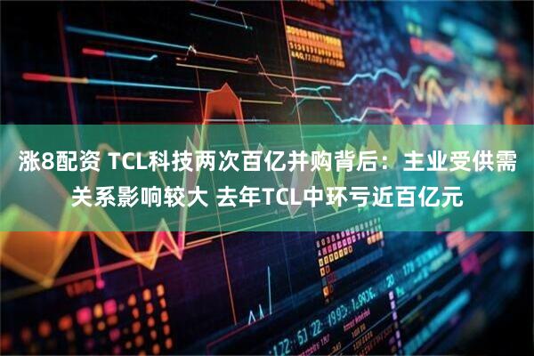 涨8配资 TCL科技两次百亿并购背后:主业受供需关系影响较大 去年TCL中环亏近百亿元