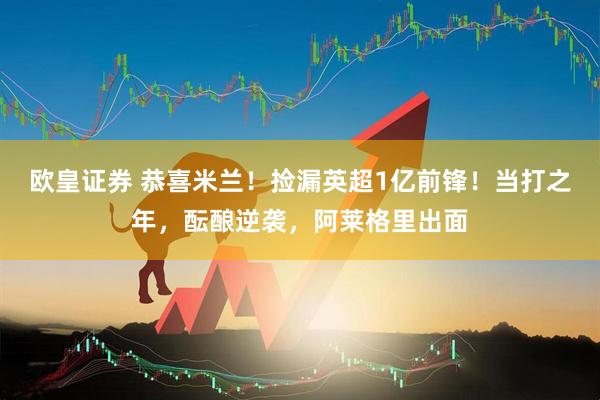 欧皇证券 恭喜米兰！捡漏英超1亿前锋！当打之年，酝酿逆袭，阿莱格里出面