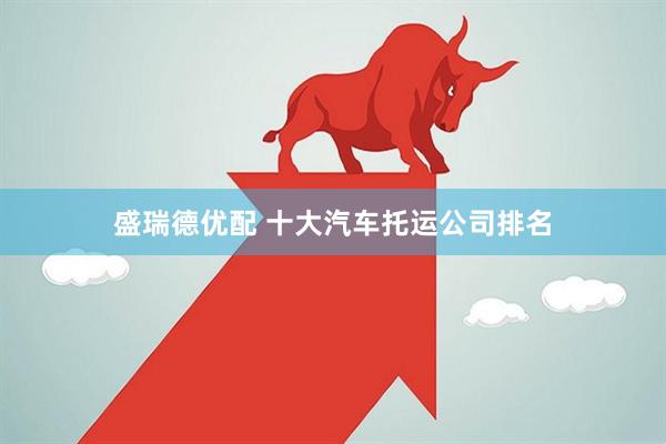 盛瑞德优配 十大汽车托运公司排名