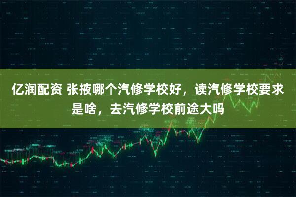 亿润配资 张掖哪个汽修学校好，读汽修学校要求是啥，去汽修学校前途大吗