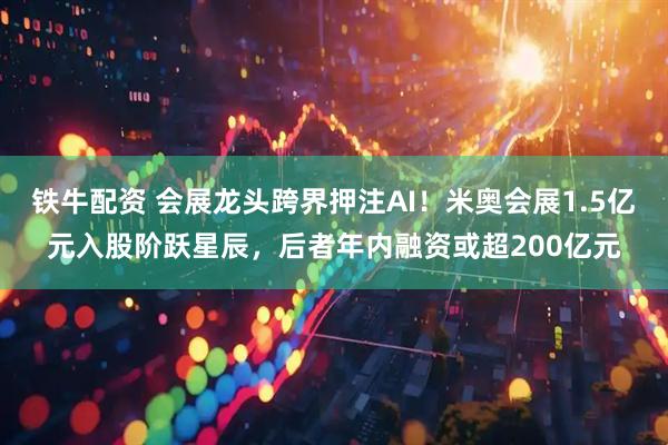 铁牛配资 会展龙头跨界押注AI！米奥会展1.5亿元入股阶跃星辰，后者年内融资或超200亿元