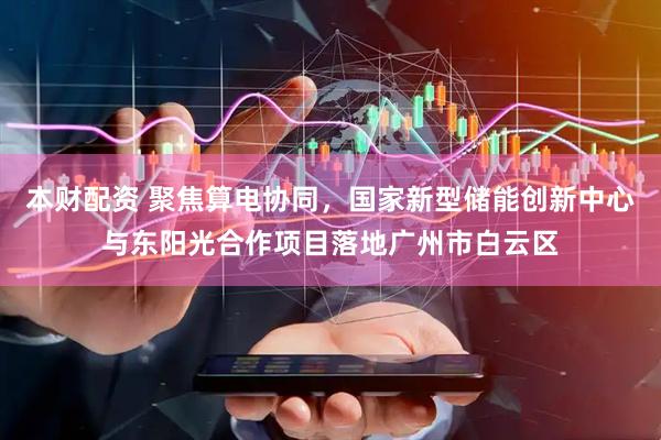 本财配资 聚焦算电协同，国家新型储能创新中心与东阳光合作项目落地广州市白云区