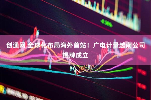 创通网 全球化布局海外首站！广电计量越南公司揭牌成立