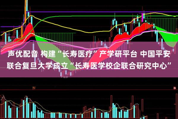 声优配音 构建“长寿医疗”产学研平台 中国平安联合复旦大学成立“长寿医学校企联合研究中心”